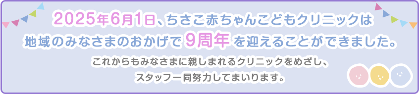 2025年6月1日、ちさこ赤ちゃんこどもクリニックは地域のみなさまのおかげで9周年を迎えることができました。これからもみなさまに親しまれるクリニックをめざし、スタッフ一同努力してまいります。